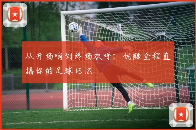 从开场哨到终场欢呼：优酷全程直播你的足球记忆