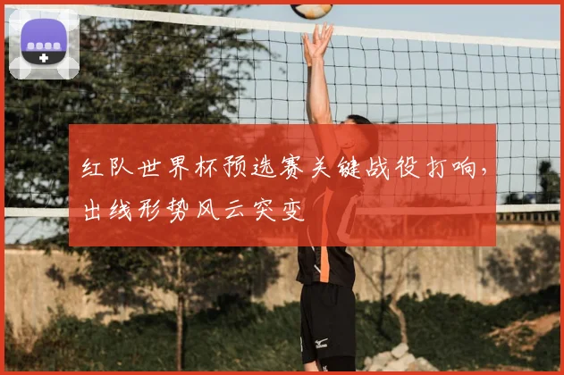 红队世界杯预选赛关键战役打响,出线形势风云突变