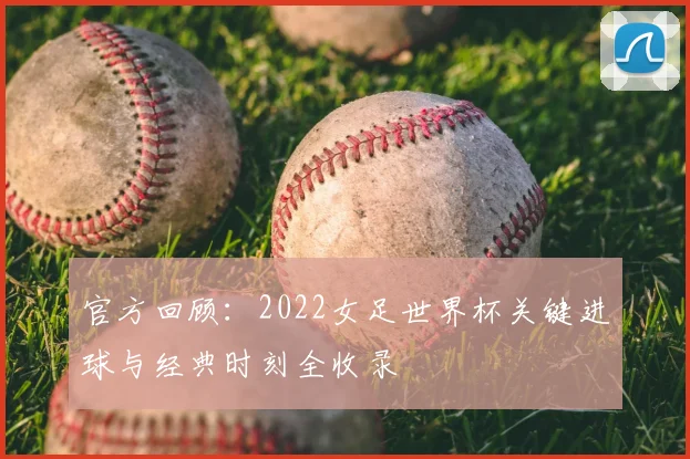 官方回顾：2022女足世界杯关键进球与经典时刻全收录