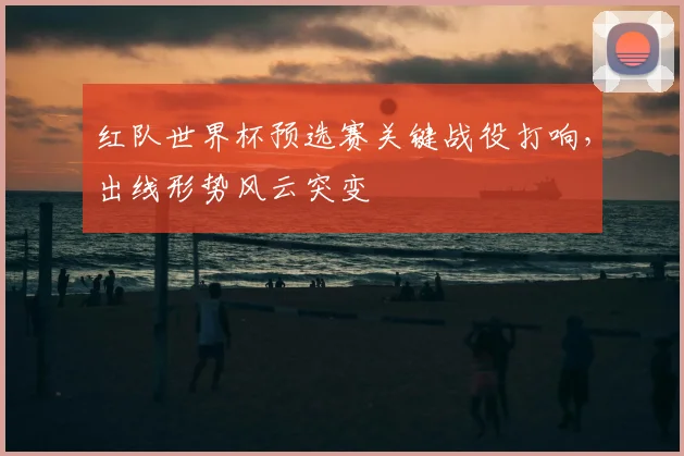 红队世界杯预选赛关键战役打响，出线形势风云突变