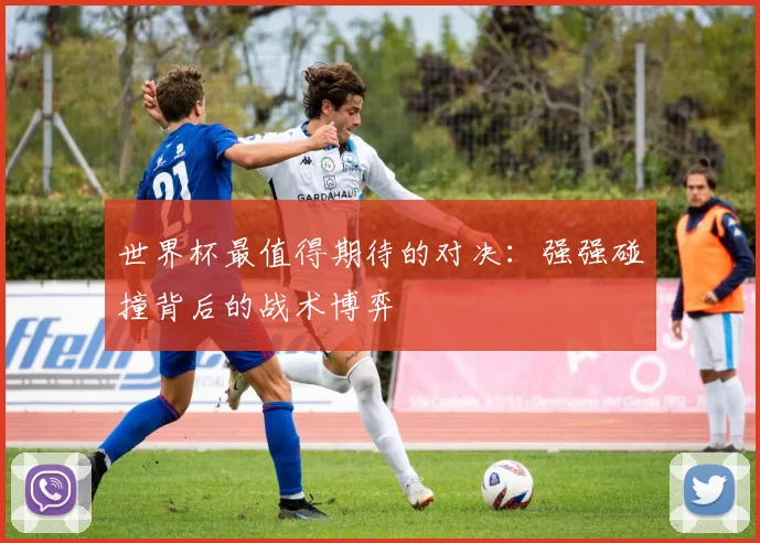 世界杯最值得期待的对决：强强碰撞背后的战术博弈