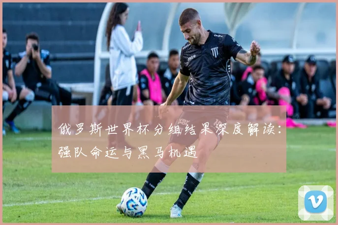 俄罗斯世界杯分组结果深度解读：强队命运与黑马机遇