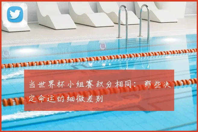 当世界杯小组赛积分相同:那些决定命运的细微差别