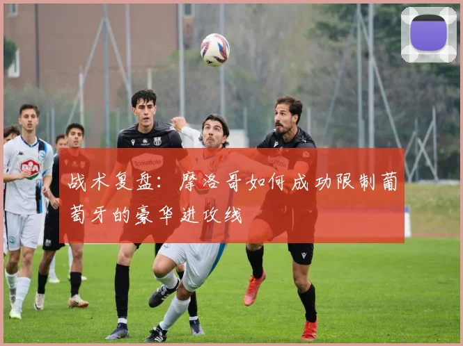 战术复盘：摩洛哥如何成功限制葡萄牙的豪华进攻线