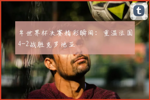 年世界杯决赛精彩瞬间：重温法国4-2战胜克罗地亚