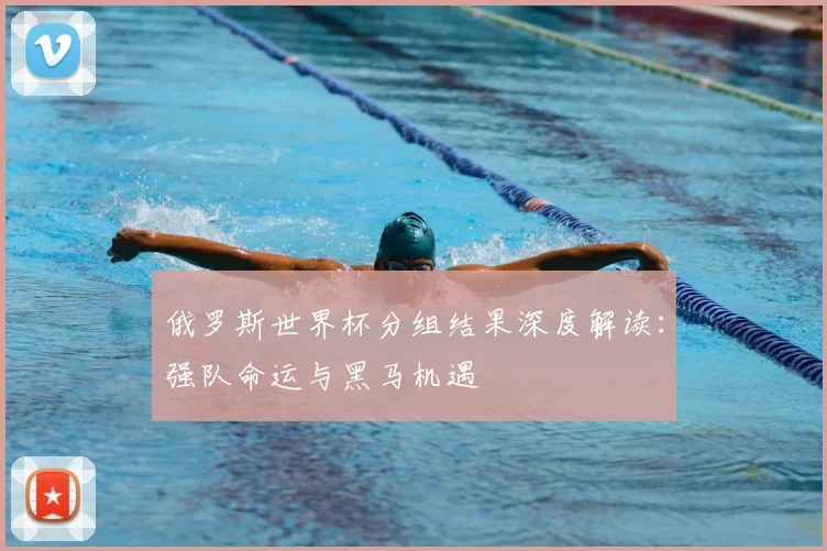 俄罗斯世界杯分组结果深度解读：强队命运与黑马机遇