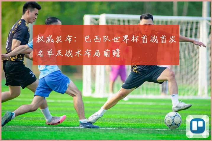 权威发布：巴西队世界杯首战首发名单及战术布局前瞻