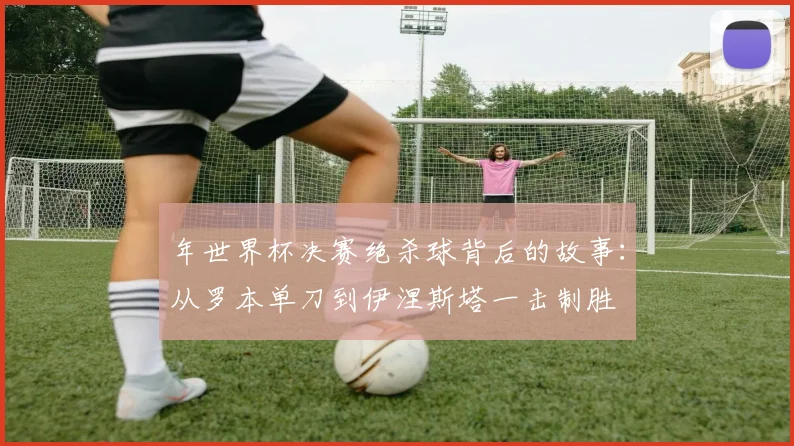 年世界杯决赛绝杀球背后的故事:从罗本单刀到伊涅斯塔一击制胜