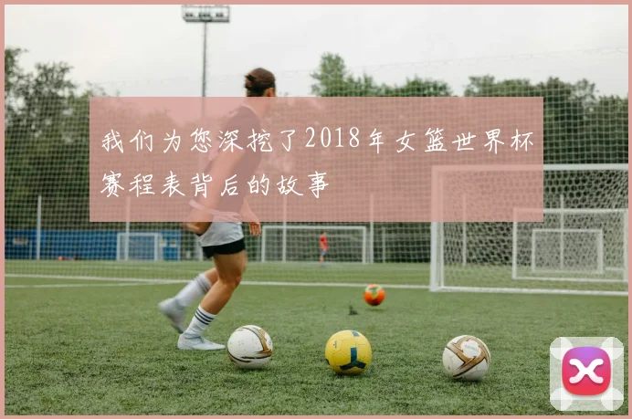 我们为您深挖了2018年女篮世界杯赛程表背后的故事